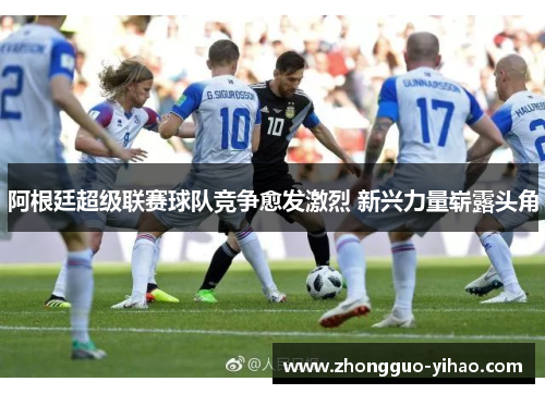 阿根廷超级联赛球队竞争愈发激烈 新兴力量崭露头角