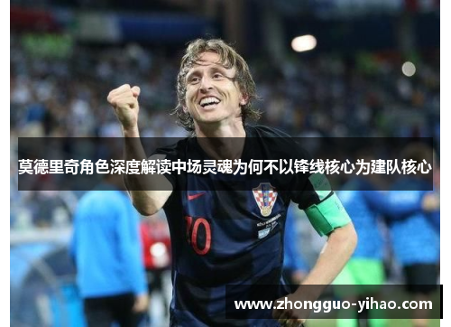 莫德里奇角色深度解读中场灵魂为何不以锋线核心为建队核心