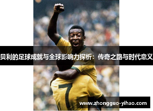 贝利的足球成就与全球影响力探析：传奇之路与时代意义