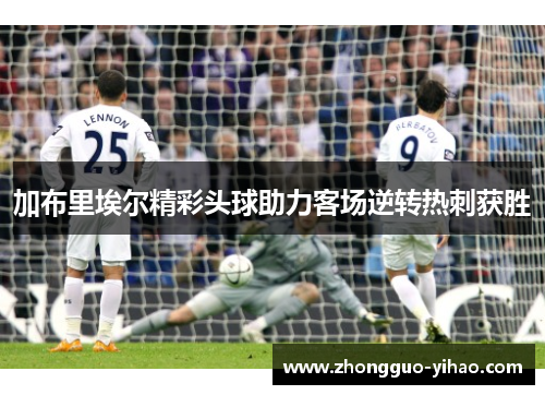 加布里埃尔精彩头球助力客场逆转热刺获胜