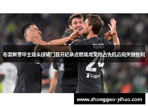布雷默意甲主场头球破门首开纪录点燃场尤文抢占先机迈向关键胜利 布雷默意甲主场头球破门首开纪录点燃场尤文抢占先机迈向关键胜利