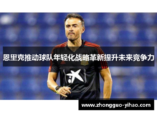 恩里克推动球队年轻化战略革新提升未来竞争力 恩里克推动球队年轻化战略革新提升未来竞争力