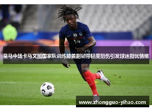 皇马中场卡马文加国家队训练膝盖副韧带轻度扭伤引发球迷担忧情绪