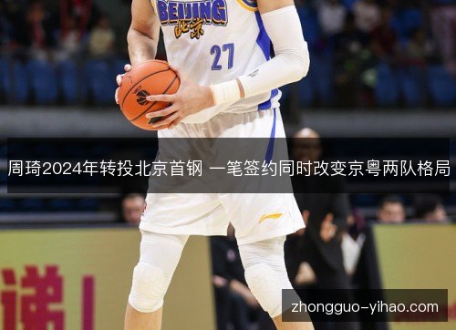 周琦2024年转投北京首钢 一笔签约同时改变京粤两队格局